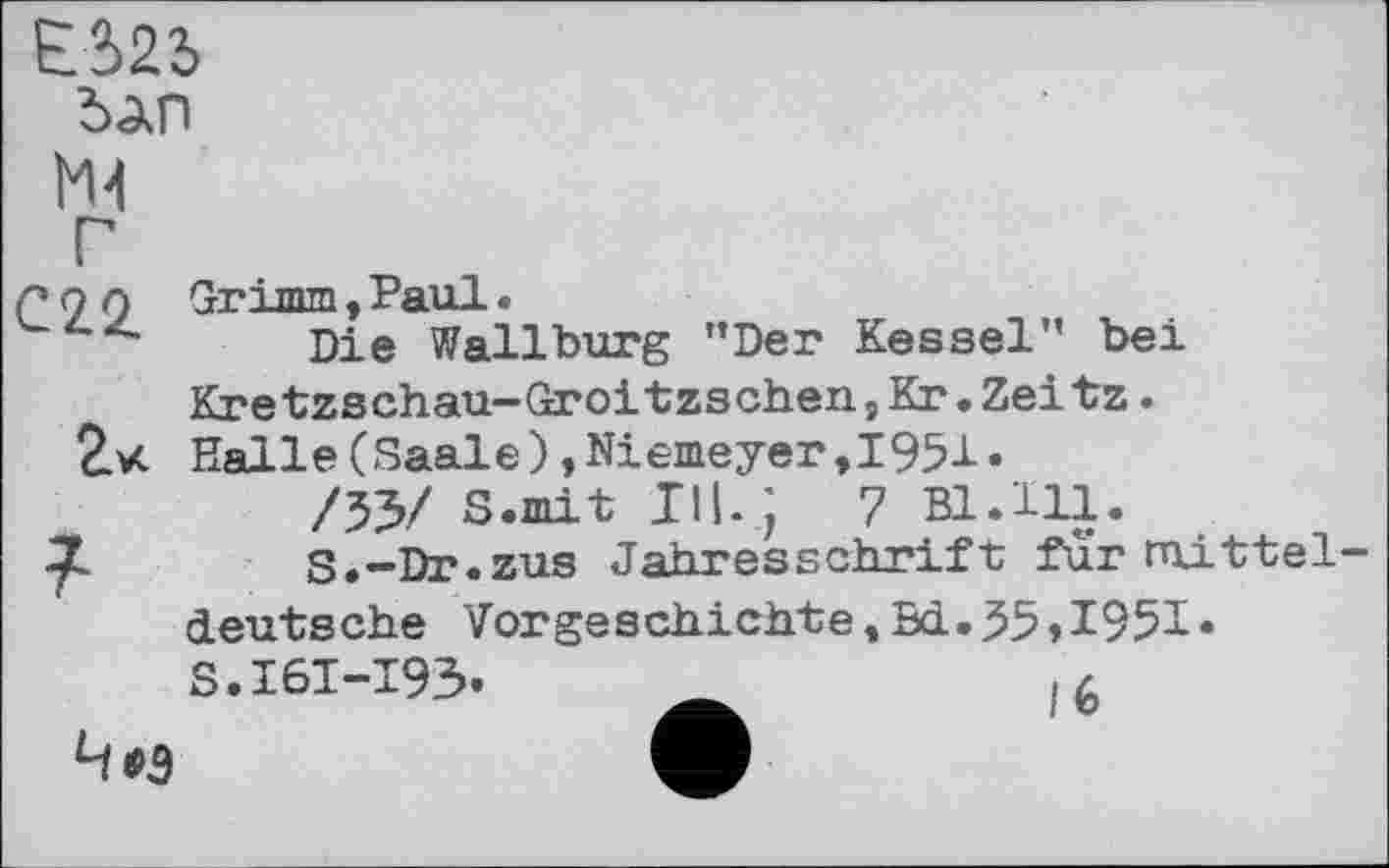 ﻿ЕЙ5 бдп
М-1 Г С22.
г«
7
Grimm, Paul.
Die Wallburg ’’Der Kessel” bei Kretzschau-Groitzschen,Кг.Zeitz. Halle(Saale),Niemeyer,1951«
/53/ S.mit III. ;	7 Bl.Hl.
S.-Dr.zus Jahresschrift fur mitteldeutsche Vorgeschichte,Bd.55,1951« S.I6I-I93.	,4